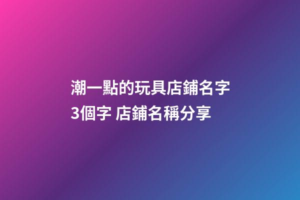 潮一點的玩具店鋪名字3個字 店鋪名稱分享-第1張-店鋪起名-玄機派